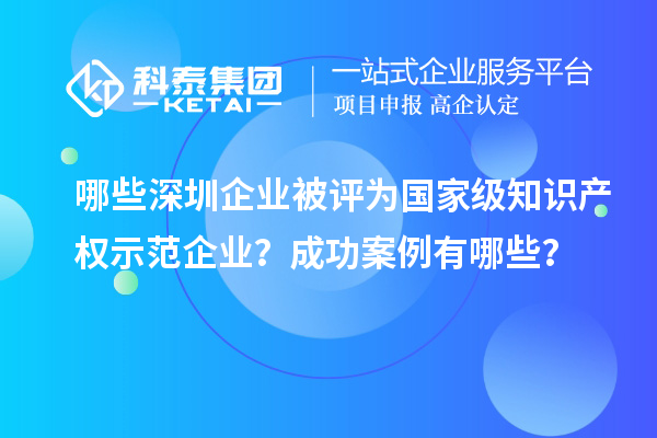 哪些深圳企業(yè)被評為國家級知識產(chǎn)權(quán)示范企業(yè)？成功案例有哪些？