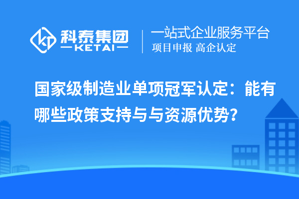國家級制造業(yè)單項冠軍認(rèn)定：能有哪些政策支持與與資源優(yōu)勢？