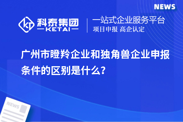 廣州市瞪羚企業(yè)和獨(dú)角獸企業(yè)申報(bào)條件的區(qū)別是什么？