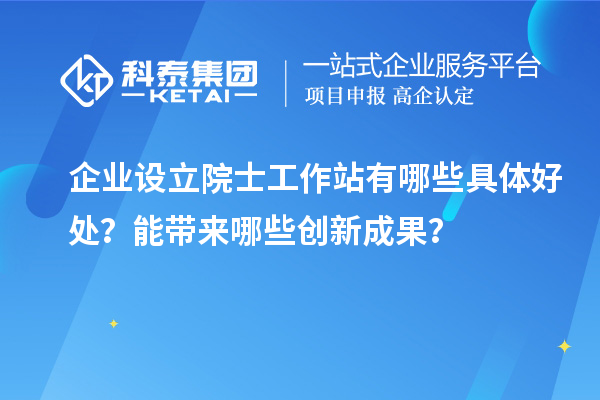 企業(yè)設(shè)立院士工作站有哪些具體好處？能帶來哪些創(chuàng)新成果？