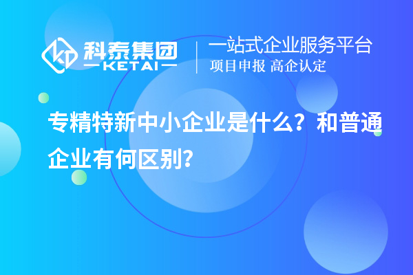 專精特新中小企業(yè)是什么？和普通企業(yè)有何區(qū)別？