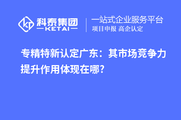 專精特新認定廣東:其市場競爭力提升作用體現(xiàn)在哪?