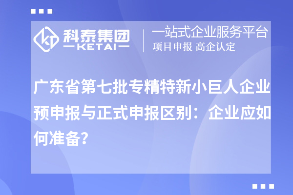 廣東省第七批專精特新小巨人企業(yè)預申報與正式申報區(qū)別：企業(yè)應如何準備？