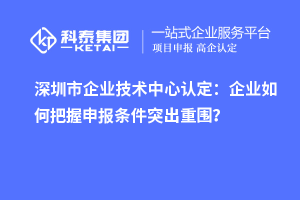 深圳市企業(yè)技術(shù)中心認定:企業(yè)如何把握申報條件突出重圍?