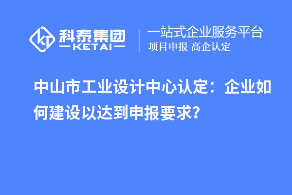 中山市工業(yè)設(shè)計中心認(rèn)定：企業(yè)如何建設(shè)以達(dá)到申報要求？