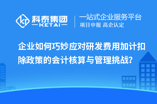 企業(yè)如何巧妙應(yīng)對研發(fā)費(fèi)用加計(jì)扣除政策的會(huì)計(jì)核算與管理挑戰(zhàn)？
