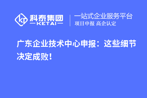 廣東企業(yè)技術中心申報：這些細節(jié)決定成敗！