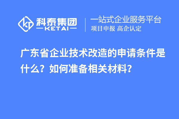 廣東省企業(yè)技術(shù)改造的申請條件是什么？如何準(zhǔn)備相關(guān)材料？