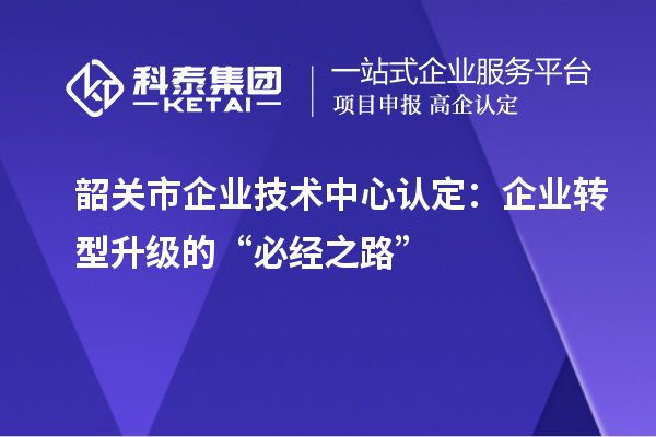 韶關市企業(yè)技術中心認定：企業(yè)轉型升級的“必經(jīng)之路”