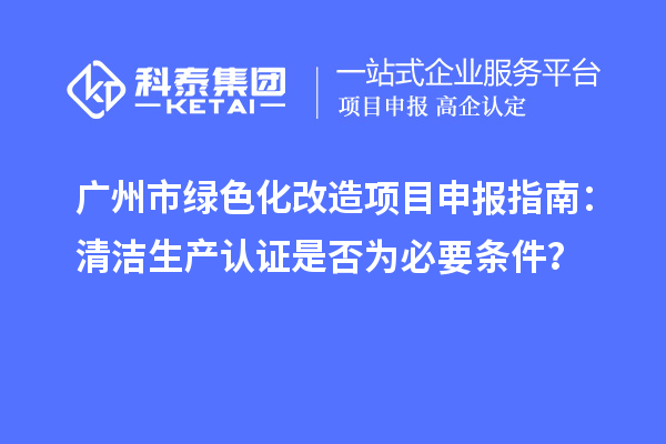 廣州市綠色化改造項目申報指南：清潔生產認證是否為必要條件？