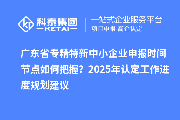 廣東省專精特新中小企業(yè)申報時間節(jié)點如何把握？2025年認定工作進度規(guī)劃建議