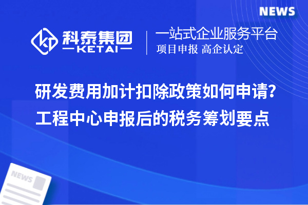 研發(fā)費用加計扣除政策如何申請？工程中心申報后的稅務籌劃要點