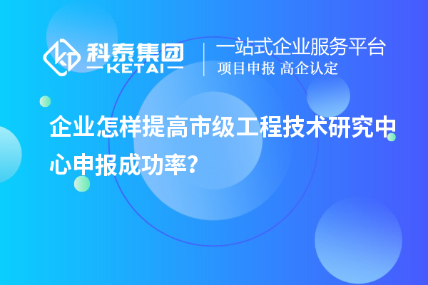 企業(yè)怎樣提高市級(jí)工程技術(shù)研究中心申報(bào)成功率？