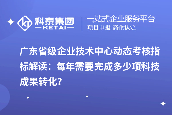 廣東省級企業(yè)技術(shù)中心動態(tài)考核指標解讀：每年需要完成多少項科技成果轉(zhuǎn)化？