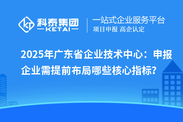 2025年廣東省企業(yè)技術(shù)中心：申報企業(yè)需提前布局哪些核心指標？