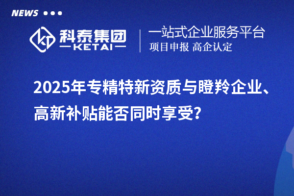 2025年專精特新資質與瞪羚企業(yè)、高新補貼能否同時享受？