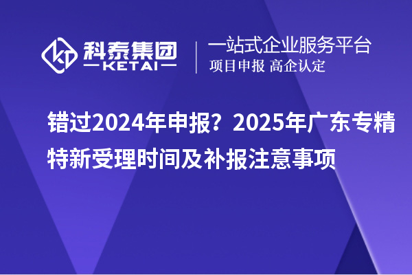 錯(cuò)過2024年申報(bào)？2025年廣東專精特新受理時(shí)間及補(bǔ)報(bào)注意事項(xiàng)