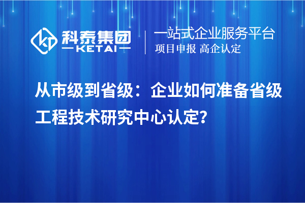 從市級到省級：企業(yè)如何準(zhǔn)備省級工程技術(shù)研究中心認(rèn)定？