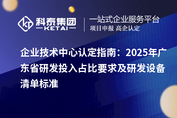 企業(yè)技術(shù)中心認定指南：2025年廣東省研發(fā)投入占比要求及研發(fā)設(shè)備清單標(biāo)準(zhǔn)