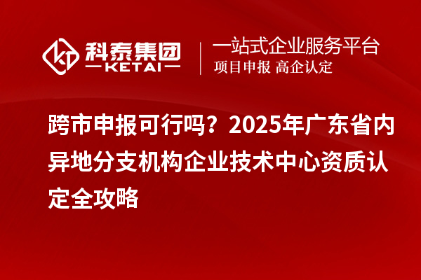 跨市申報可行嗎？2025年廣東省內(nèi)異地分支機構(gòu)企業(yè)技術(shù)中心資質(zhì)認定全攻略