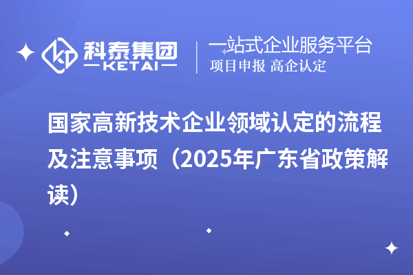 國家高新技術(shù)企業(yè)領(lǐng)域認(rèn)定的流程及注意事項(xiàng)（2025 年廣東省政策解讀）
