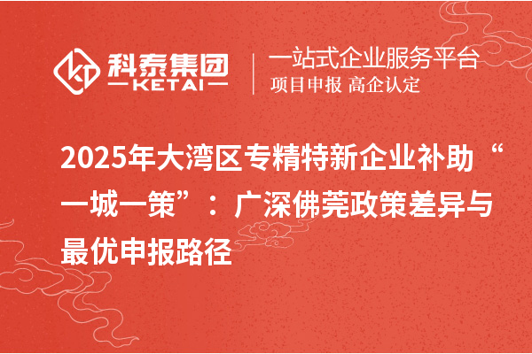 2025年大灣區(qū)專精特新企業(yè)補助“一城一策”:廣深佛莞政策差異與最優(yōu)申報路徑