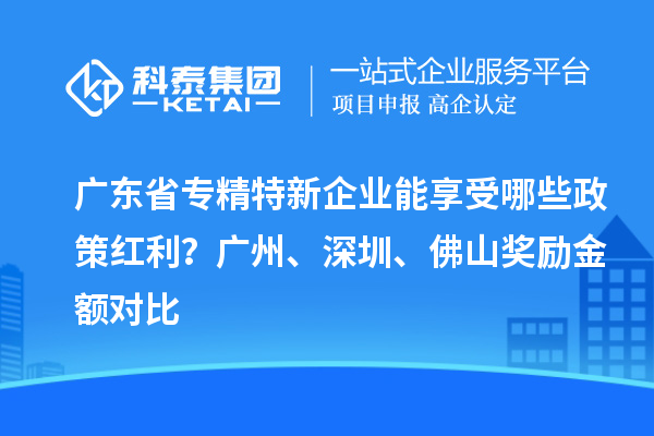 廣東省專精特新企業(yè)能享受哪些政策紅利？廣州、深圳、佛山獎(jiǎng)勵(lì)金額對(duì)比