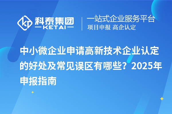 中小微企業(yè)申請(qǐng)高新技術(shù)企業(yè)認(rèn)定的好處及常見(jiàn)誤區(qū)有哪些？2025 年申報(bào)指南
