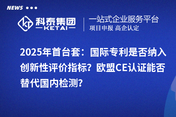 2025年首臺套：國際專利是否納入創(chuàng)新性評價指標(biāo)？歐盟CE認(rèn)證能否替代國內(nèi)檢測？