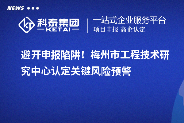 避開申報陷阱!梅州市工程技術(shù)研究中心認定關(guān)鍵風險預警