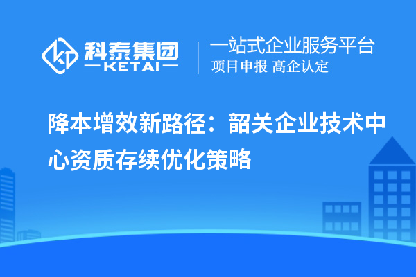 降本增效新路徑：韶關(guān)企業(yè)技術(shù)中心資質(zhì)存續(xù)優(yōu)化策略