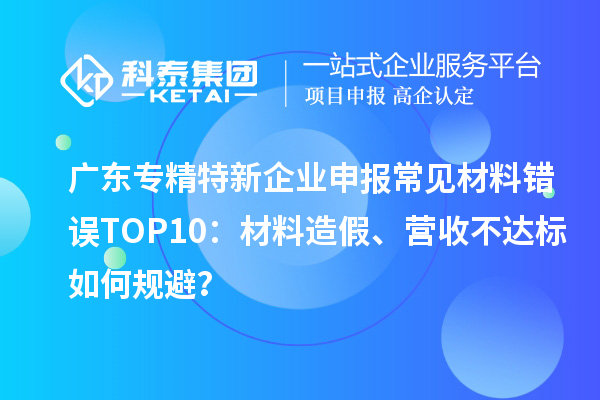 廣東專精特新企業(yè)申報常見材料錯誤TOP8：材料造假、營收不達標(biāo)如何規(guī)避？