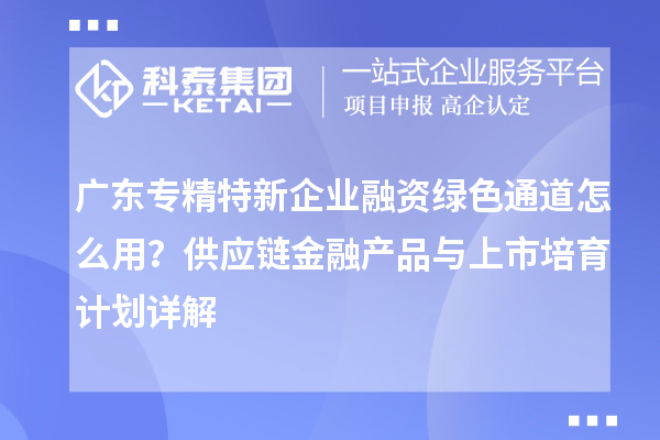 廣東專精特新企業(yè)融資綠色通道怎么用？供應鏈金融產(chǎn)品與上市培育計劃詳解