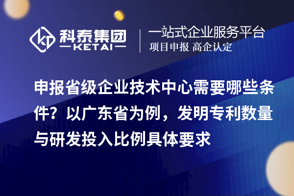 申報省級企業(yè)技術(shù)中心需要哪些條件？以廣東省為例，發(fā)明專利數(shù)量與研發(fā)投入比例具體要求