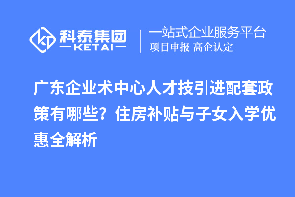 廣東企業(yè)術(shù)中心人才技引進配套政策有哪些？住房補貼與子女入學(xué)優(yōu)惠全解析