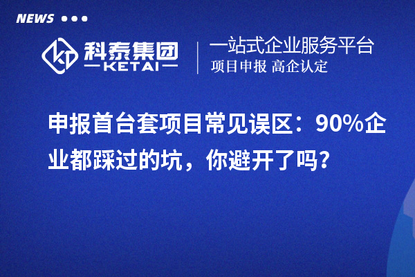 申報首臺套項目常見誤區(qū)：90% 企業(yè)都踩過的坑，你避開了嗎？