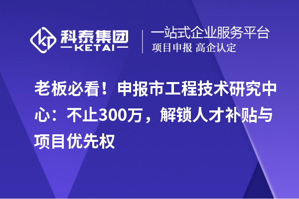 老板必看！申報市工程技術(shù)研究中心：不止300萬，解鎖人才補貼與項目優(yōu)先權(quán)