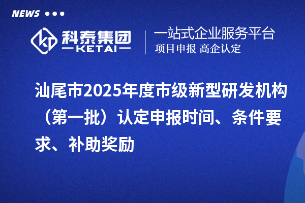汕尾市2025年度市級新型研發(fā)機構(gòu)（第一批）認定申報時間、條件要求、補助獎勵