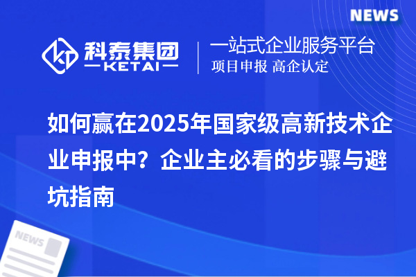 如何贏在2025年國(guó)家級(jí)高新技術(shù)企業(yè)申報(bào)中？企業(yè)主必看的步驟與避坑指南