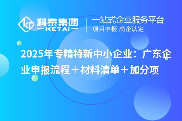 2025年專精特新中小企業(yè)：廣東企業(yè)申報(bào)流程＋材料清單＋加分項(xiàng)