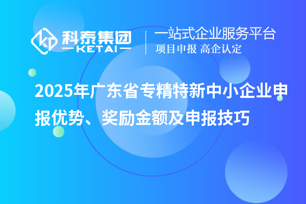 2025年廣東省專精特新中小企業(yè)申報(bào)優(yōu)勢(shì)、獎(jiǎng)勵(lì)金額及申報(bào)技巧