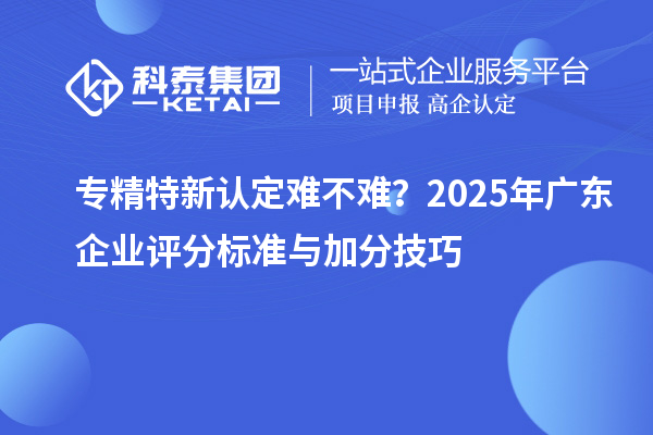 專(zhuān)精特新認(rèn)定難不難？2025年廣東企業(yè)評(píng)分標(biāo)準(zhǔn)與加分技巧