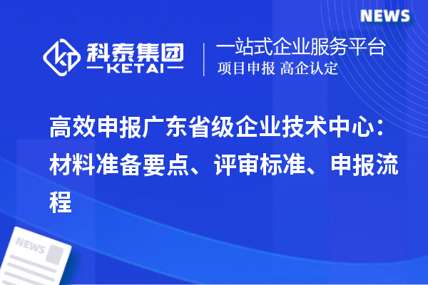 高效申報廣東省級企業(yè)技術(shù)中心：材料準(zhǔn)備要點、評審標(biāo)準(zhǔn)、申報流程