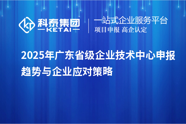 2025年廣東省級企業(yè)技術(shù)中心申報趨勢與企業(yè)應(yīng)對策略