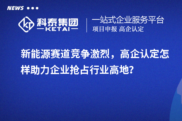 新能源賽道競(jìng)爭(zhēng)激烈，高企認(rèn)定怎樣助力企業(yè)搶占行業(yè)高地？