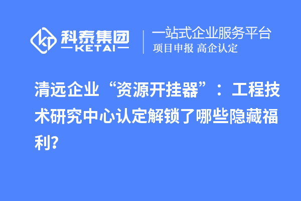 清遠企業(yè)“資源開掛器”:工程技術研究中心認定解鎖了哪些隱藏福利?