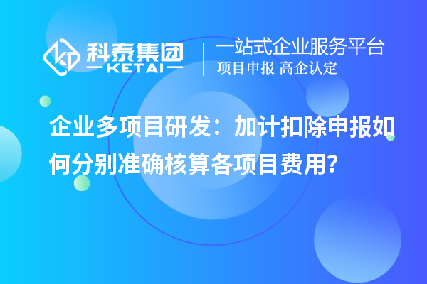 企業(yè)多項(xiàng)目研發(fā)：加計(jì)扣除申報(bào)如何分別準(zhǔn)確核算各項(xiàng)目費(fèi)用？
