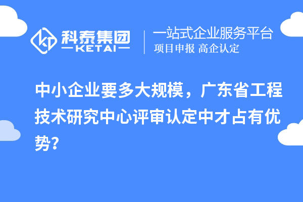 中小企業(yè)要多大規(guī)模，廣東省工程技術(shù)研究中心評審認定中才占有優(yōu)勢？