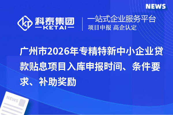 廣州市2026年專精特新中小企業(yè)貸款貼息項目入庫申報時間、條件要求、補助獎勵