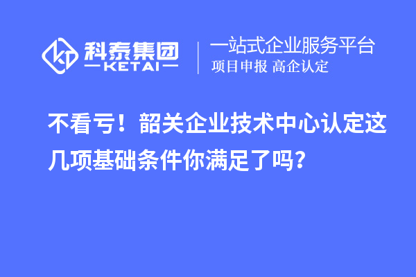 不看虧！韶關(guān)企業(yè)技術(shù)中心認定這幾項基礎(chǔ)條件你滿足了嗎？